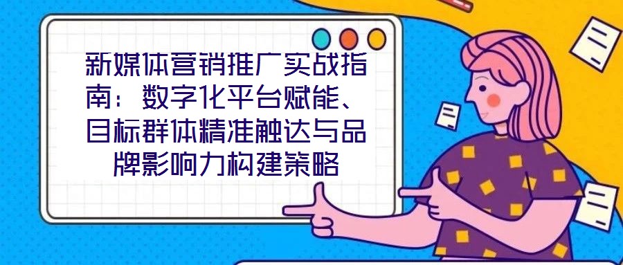 新媒體營銷推廣實戰(zhàn)指南:數(shù)字化平臺賦能、目標(biāo)群體精準(zhǔn)觸達(dá)與品牌影響力構(gòu)建策略