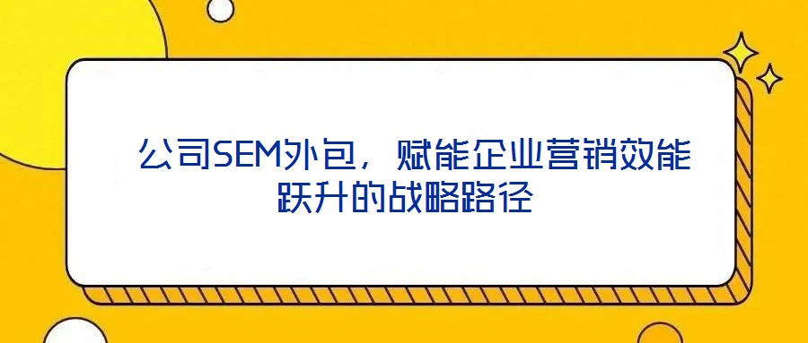 公司SEM外包,賦能企業(yè)營(yíng)銷效能躍升的戰(zhàn)略路徑