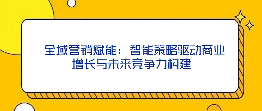 全域營銷賦能：智能策略驅(qū)動商業(yè)增長與未來競爭力構(gòu)建