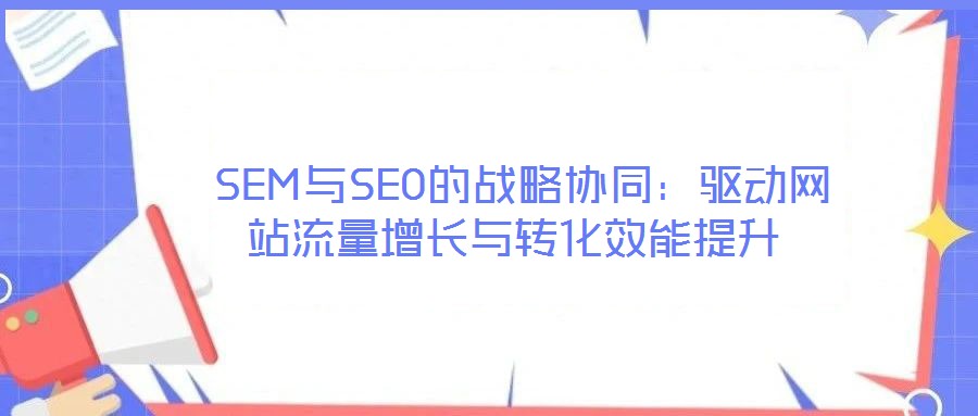 SEM與SEO的戰(zhàn)略協(xié)同:驅(qū)動網(wǎng)站流量增長與轉(zhuǎn)化效能提升