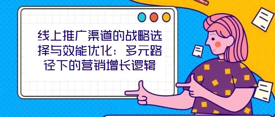 線上推廣渠道的戰(zhàn)略選擇與效能優(yōu)化:多元路徑下的營(yíng)銷增長(zhǎng)邏輯