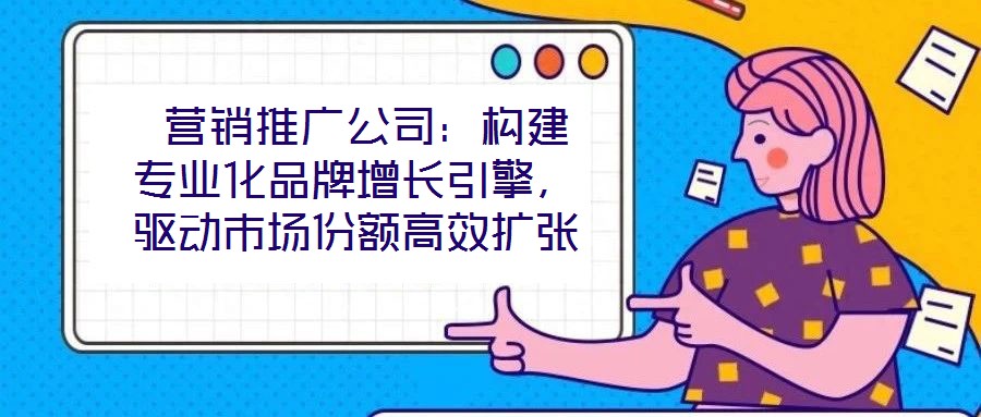  營(yíng)銷推廣公司：構(gòu)建專業(yè)化品牌增長(zhǎng)引擎，驅(qū)動(dòng)市場(chǎng)份額高效擴(kuò)張