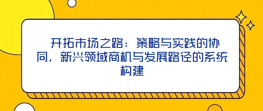 開拓市場之路:策略與實踐的協(xié)同,新興領(lǐng)域商機(jī)與發(fā)展路徑的系統(tǒng)構(gòu)建