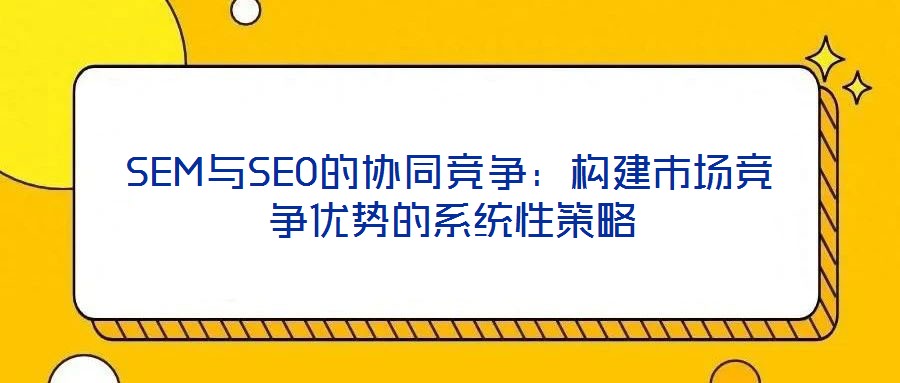 SEM與SEO的協(xié)同競(jìng)爭(zhēng):構(gòu)建市場(chǎng)競(jìng)爭(zhēng)優(yōu)勢(shì)的系統(tǒng)性策略
