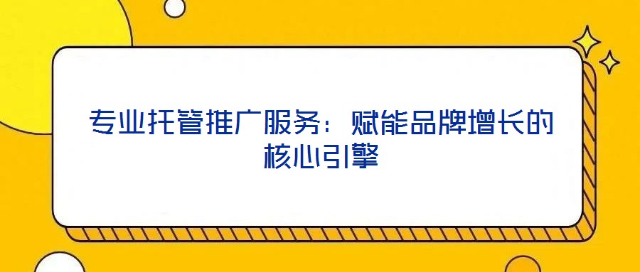 專業(yè)托管推廣服務(wù):賦能品牌增長(zhǎng)的核心引擎