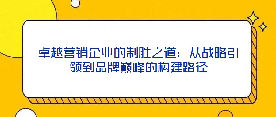 卓越營銷企業(yè)的制勝之道:從戰(zhàn)略引領(lǐng)到品牌巔峰的構(gòu)建路徑