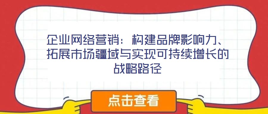 企業(yè)網絡營銷：構建品牌影響力、拓展市場疆域與實現可持續(xù)增長的戰(zhàn)略路徑