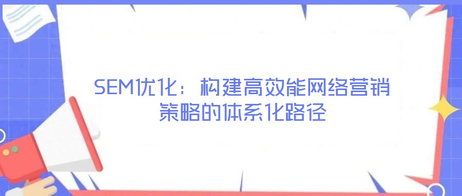 SEM優(yōu)化：構(gòu)建高效能網(wǎng)絡(luò)營銷策略的體系化路徑