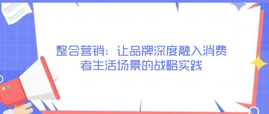 整合營銷:讓品牌深度融入消費者生活場景的戰(zhàn)略實踐