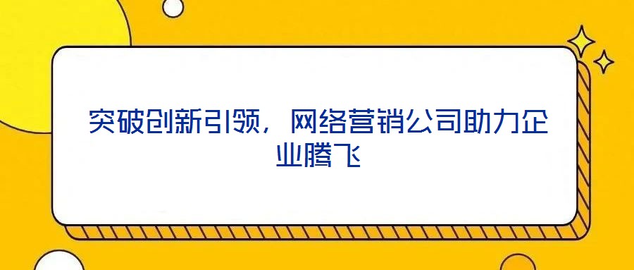 突破創(chuàng)新引領(lǐng)，網(wǎng)絡(luò)營銷公司助力企業(yè)騰飛