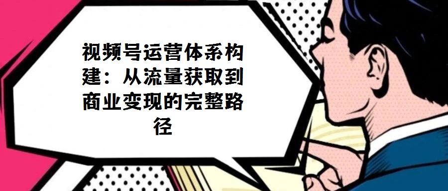 視頻號(hào)運(yùn)營(yíng)體系構(gòu)建:從流量獲取到商業(yè)變現(xiàn)的完整路徑