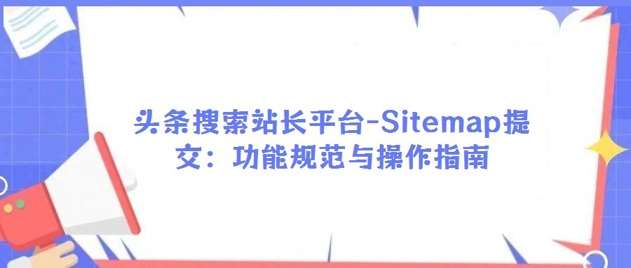 頭條搜索站長平臺(tái)-Sitemap提交:功能規(guī)范與操作指南