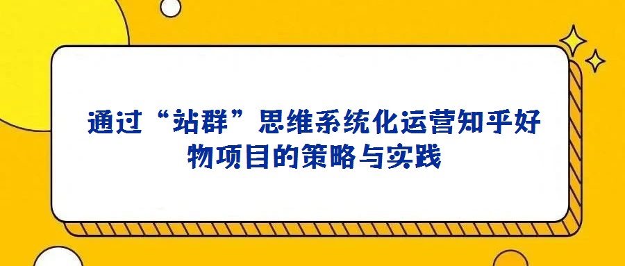 通過“站群”思維系統(tǒng)化運(yùn)營知乎好物項(xiàng)目的策略與實(shí)踐